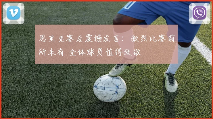 恩里克赛后震撼发言：激烈比赛前所未有 全体球员值得致敬