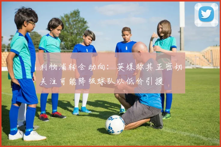 利物浦转会动向:英媒称其正密切关注可能降级球队以低价引援