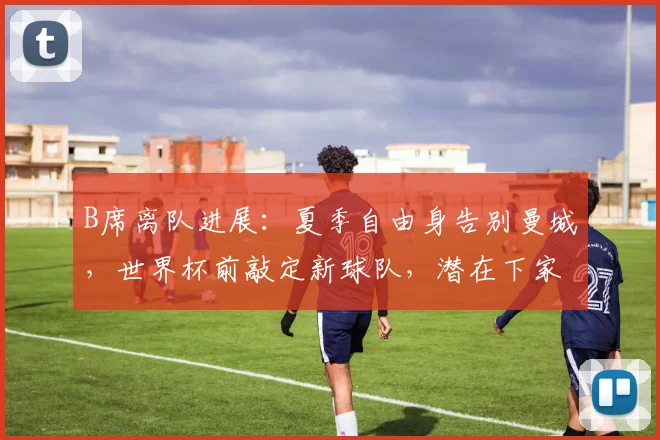 B席离队进展:夏季自由身告别曼城,世界杯前敲定新球队,潜在下家深度解析