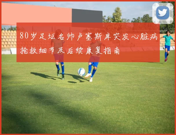 80岁足坛名帅卢塞斯库突发心脏病抢救细节及后续康复指南