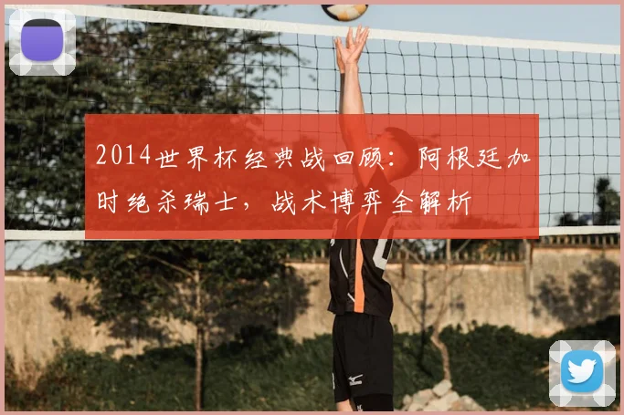 2014世界杯经典战回顾：阿根廷加时绝杀瑞士，战术博弈全解析