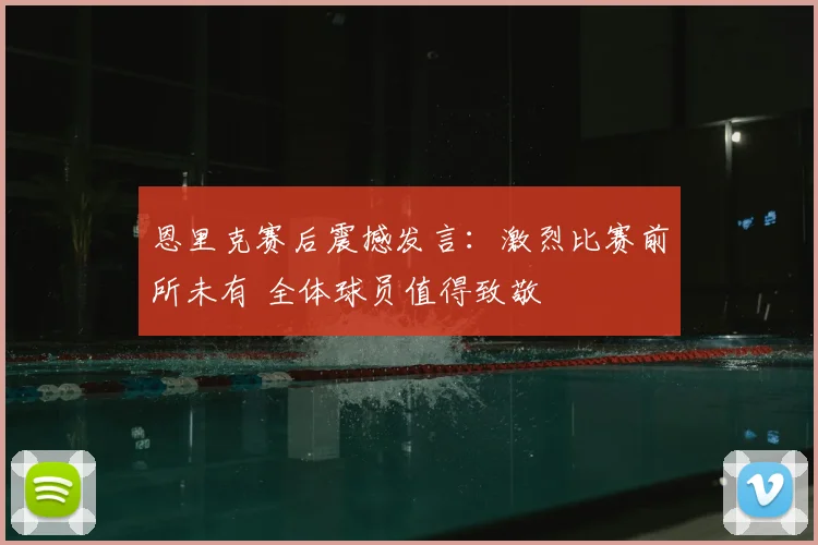 恩里克赛后震撼发言：激烈比赛前所未有 全体球员值得致敬