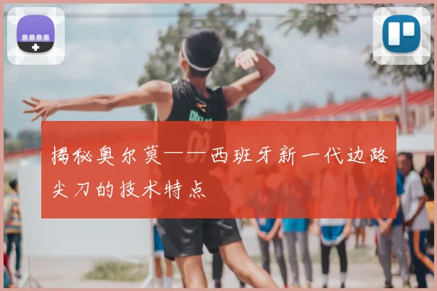 揭秘奥尔莫——西班牙新一代边路尖刀的技术特点