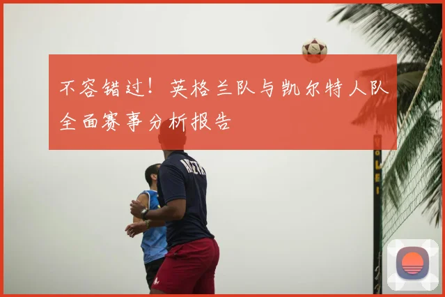 不容错过！英格兰队与凯尔特人队全面赛事分析报告