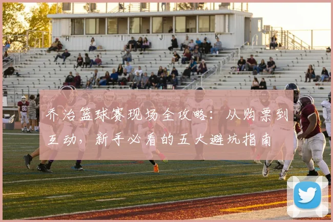 乔治篮球赛现场全攻略:从购票到互动,新手必看的五大避坑指南