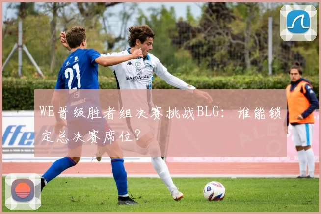 WE晋级胜者组决赛挑战BLG：谁能锁定总决赛席位？