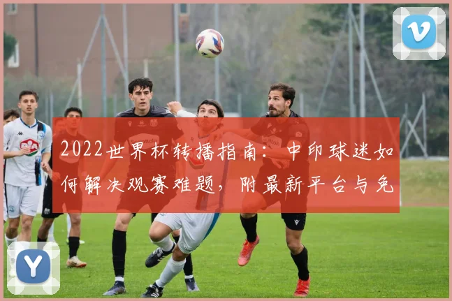 2022世界杯转播指南:中印球迷如何解决观赛难题,附最新平台与免费方法