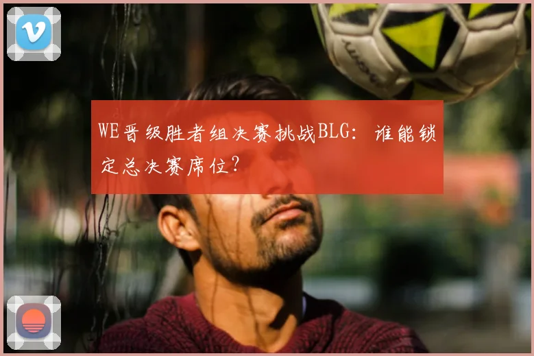 WE晋级胜者组决赛挑战BLG：谁能锁定总决赛席位？
